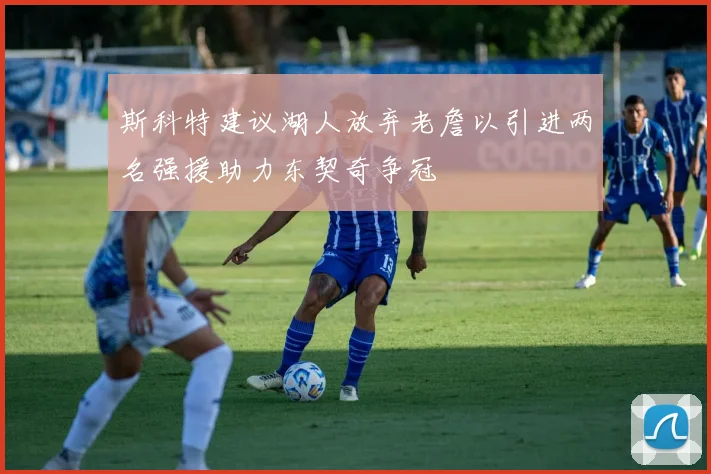 斯科特建议湖人放弃老詹以引进两名强援助力东契奇争冠